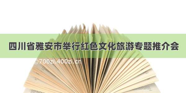 四川省雅安市举行红色文化旅游专题推介会