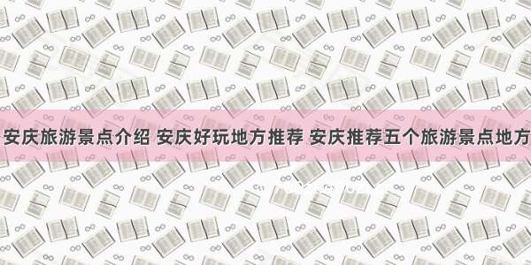 安庆旅游景点介绍 安庆好玩地方推荐 安庆推荐五个旅游景点地方