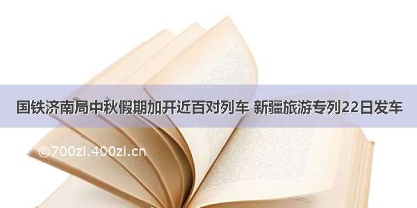 国铁济南局中秋假期加开近百对列车 新疆旅游专列22日发车