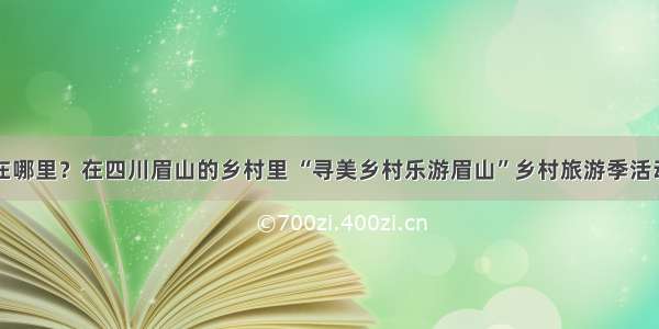 春天在哪里？在四川眉山的乡村里 “寻美乡村乐游眉山”乡村旅游季活动启动