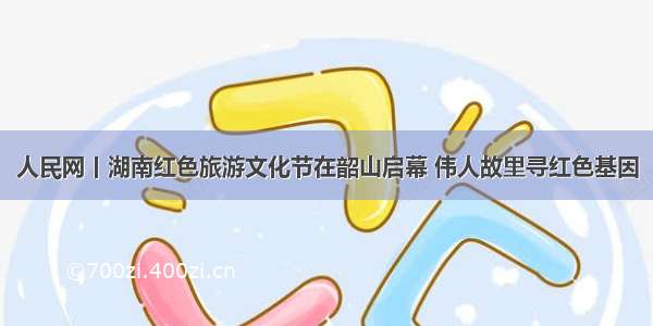 人民网丨湖南红色旅游文化节在韶山启幕 伟人故里寻红色基因