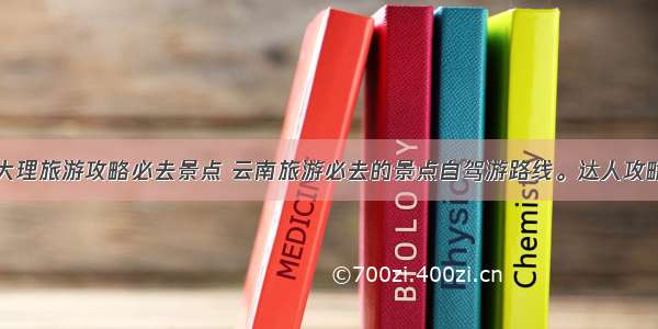 大理旅游攻略必去景点 云南旅游必去的景点自驾游路线。达人攻略