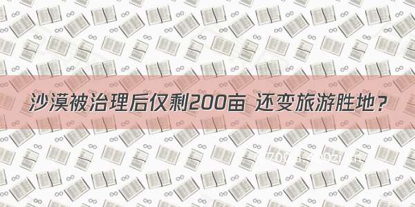 沙漠被治理后仅剩200亩 还变旅游胜地？