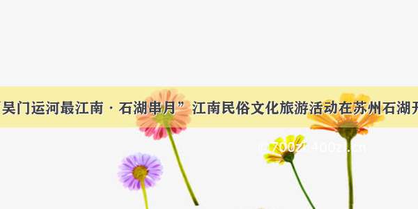 “吴门运河最江南·石湖串月”江南民俗文化旅游活动在苏州石湖开幕