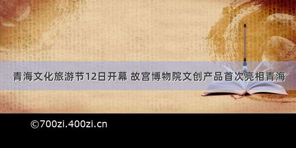 青海文化旅游节12日开幕 故宫博物院文创产品首次亮相青海