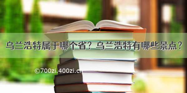 乌兰浩特属于哪个省？乌兰浩特有哪些景点？