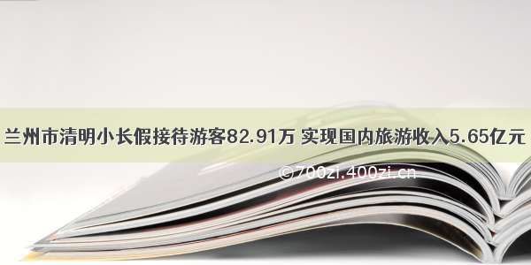 兰州市清明小长假接待游客82.91万 实现国内旅游收入5.65亿元