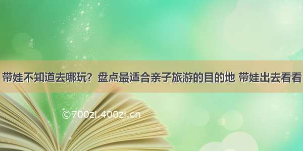 带娃不知道去哪玩？盘点最适合亲子旅游的目的地 带娃出去看看