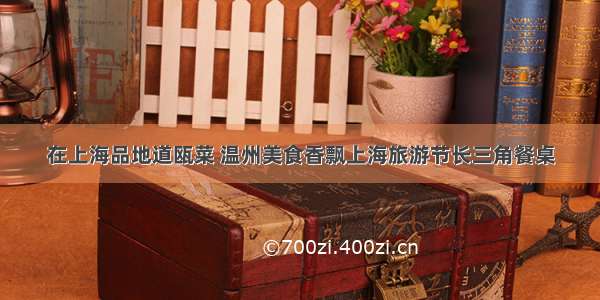在上海品地道瓯菜 温州美食香飘上海旅游节长三角餐桌
