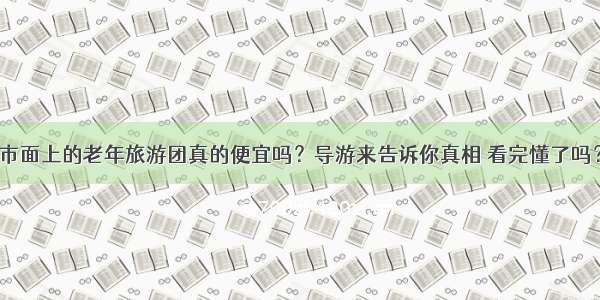 市面上的老年旅游团真的便宜吗？导游来告诉你真相 看完懂了吗？