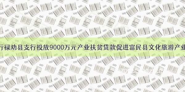 农发行禄劝县支行投放9000万元产业扶贫贷款促进富民县文化旅游产业发展