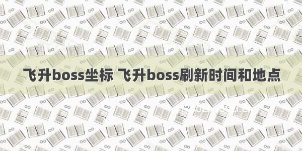 飞升boss坐标 飞升boss刷新时间和地点