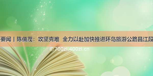 时事要闻丨陈儒茂：攻坚克难  全力以赴加快推进环岛旅游公路昌江段建设