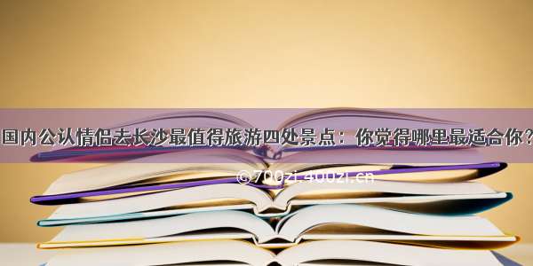 国内公认情侣去长沙最值得旅游四处景点：你觉得哪里最适合你？