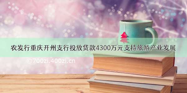 农发行重庆开州支行投放贷款4300万元支持旅游产业发展