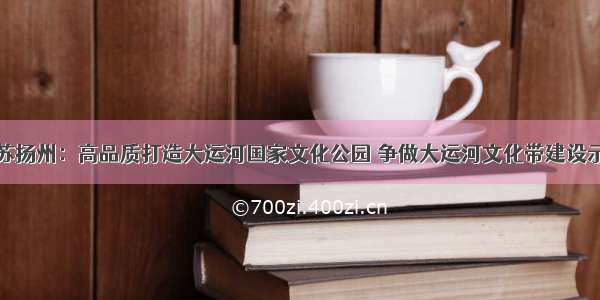 江苏扬州：高品质打造大运河国家文化公园 争做大运河文化带建设示范