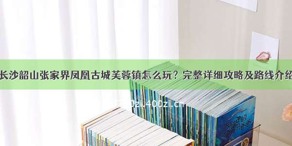 长沙韶山张家界凤凰古城芙蓉镇怎么玩？完整详细攻略及路线介绍