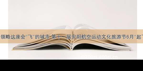 来领略这座会“飞”的城市 第十一届安阳航空运动文化旅游节6月“起飞”