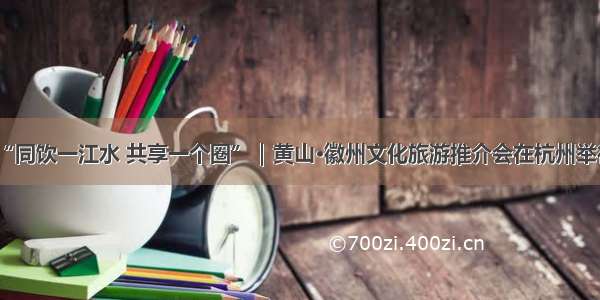 “同饮一江水 共享一个圈”｜黄山·徽州文化旅游推介会在杭州举行