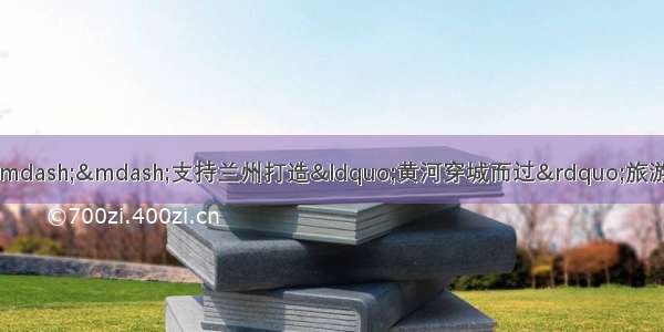 甘肃省政协委员杜擂升建议——支持兰州打造“黄河穿城而过”旅游目的地品牌和建设“公