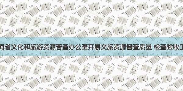 青海省文化和旅游资源普查办公室开展文旅资源普查质量 检查验收工作