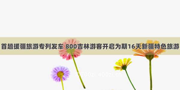 首趟援疆旅游专列发车 800吉林游客开启为期16天新疆特色旅游