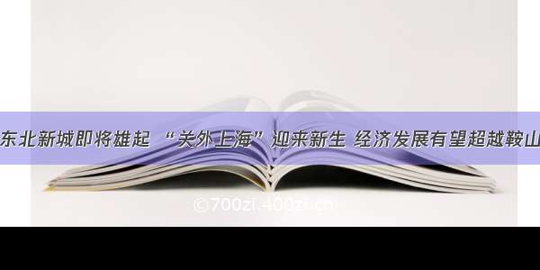 东北新城即将雄起 “关外上海”迎来新生 经济发展有望超越鞍山