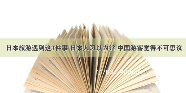 日本旅游遇到这3件事 日本人习以为常 中国游客觉得不可思议