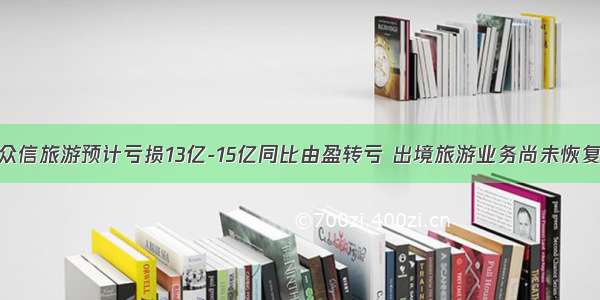 众信旅游预计亏损13亿-15亿同比由盈转亏 出境旅游业务尚未恢复