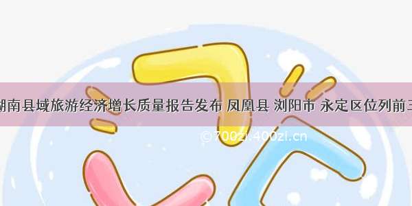 湖南县域旅游经济增长质量报告发布 凤凰县 浏阳市 永定区位列前三
