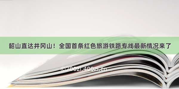 韶山直达井冈山！全国首条红色旅游铁路专线最新情况来了