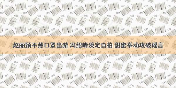 赵丽颖不戴口罩出游 冯绍峰淡定自拍 甜蜜举动攻破谣言