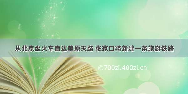 从北京坐火车直达草原天路 张家口将新建一条旅游铁路