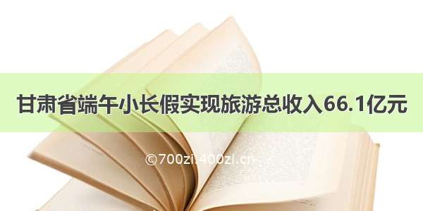 甘肃省端午小长假实现旅游总收入66.1亿元