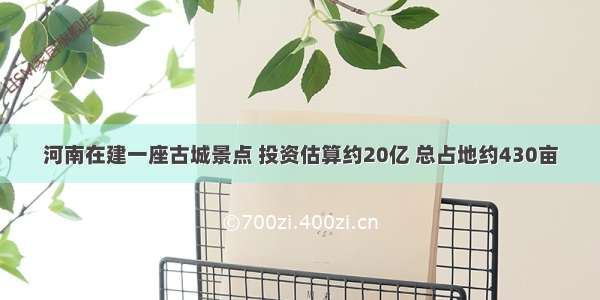 河南在建一座古城景点 投资估算约20亿 总占地约430亩