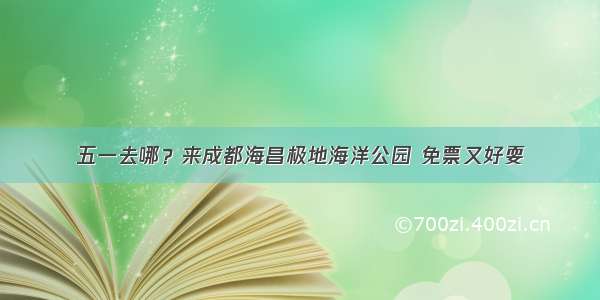 五一去哪？来成都海昌极地海洋公园 免票又好耍