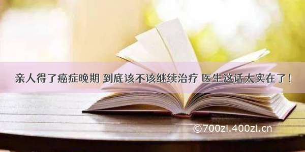 亲人得了癌症晚期 到底该不该继续治疗 医生这话太实在了！