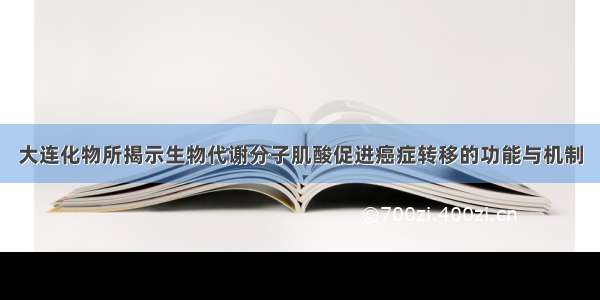 大连化物所揭示生物代谢分子肌酸促进癌症转移的功能与机制