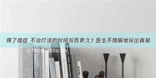 得了癌症 不治疗活的时间反而更久？医生不隐瞒地说出真相