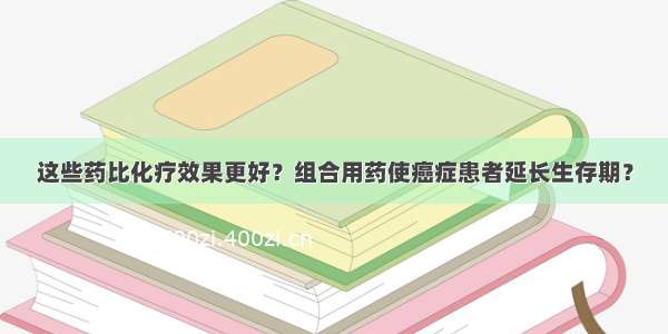 这些药比化疗效果更好？组合用药使癌症患者延长生存期？