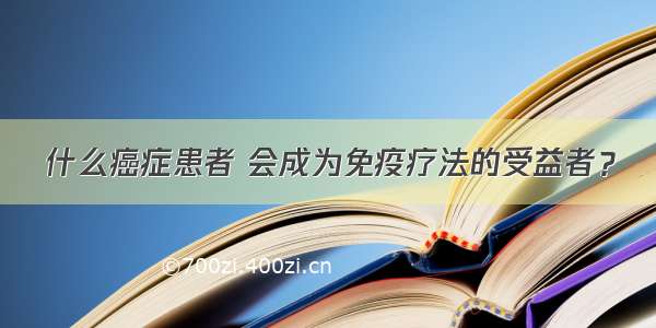 什么癌症患者 会成为免疫疗法的受益者？