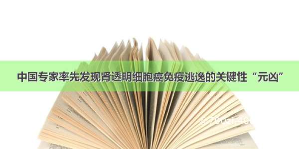 中国专家率先发现肾透明细胞癌免疫逃逸的关键性“元凶”