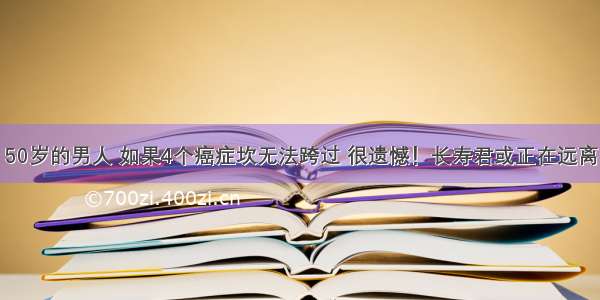 50岁的男人 如果4个癌症坎无法跨过 很遗憾！长寿君或正在远离