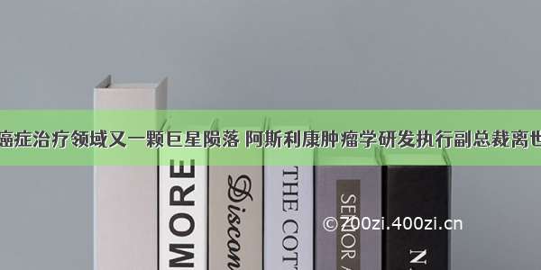 癌症治疗领域又一颗巨星陨落 阿斯利康肿瘤学研发执行副总裁离世