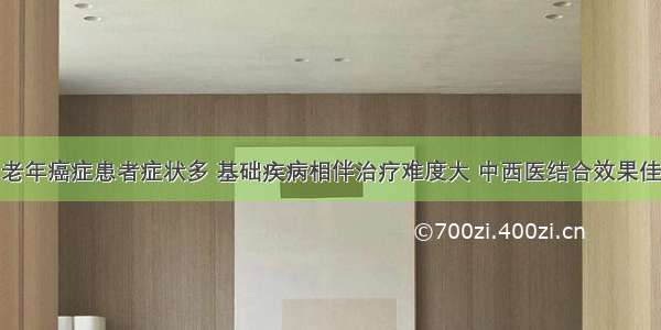 老年癌症患者症状多 基础疾病相伴治疗难度大 中西医结合效果佳