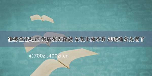 他被查出癌症 治病花光存款 女友不离不弃 却被嫌弃太老了