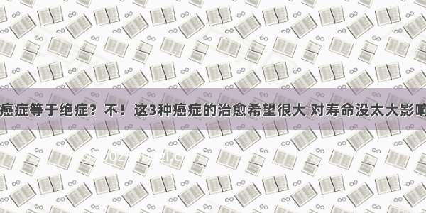 癌症等于绝症？不！这3种癌症的治愈希望很大 对寿命没太大影响