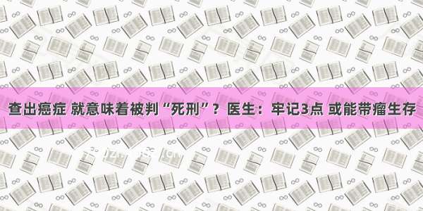 查出癌症 就意味着被判“死刑”？医生：牢记3点 或能带瘤生存