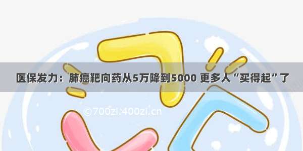 医保发力：肺癌靶向药从5万降到5000 更多人“买得起”了