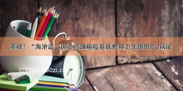 重磅！“海沧造”国产宫颈癌疫苗获世界卫生组织PQ认证